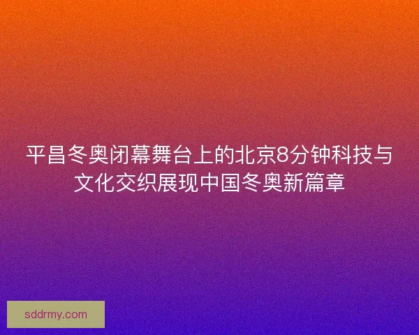 平昌冬奥闭幕舞台上的北京8分钟科技与文化交织展现中国冬奥新篇章 平昌冬奥闭幕舞台上的北京8分钟科技与文化交织展现中国冬奥新篇章