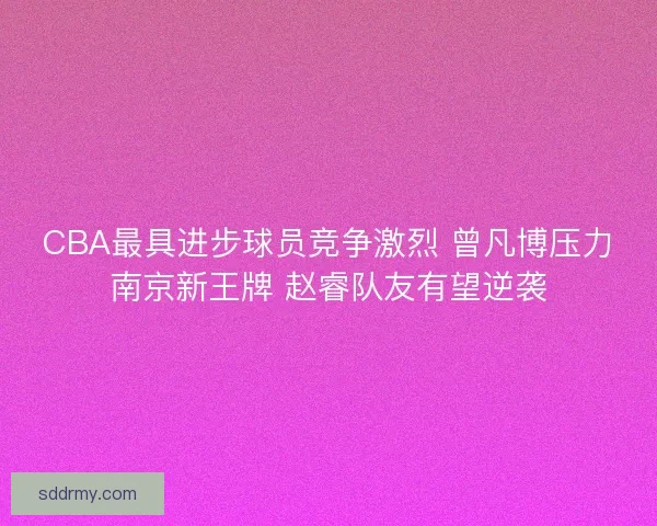 CBA最具进步球员竞争激烈 曾凡博压力南京新王牌 赵睿队友有望逆袭