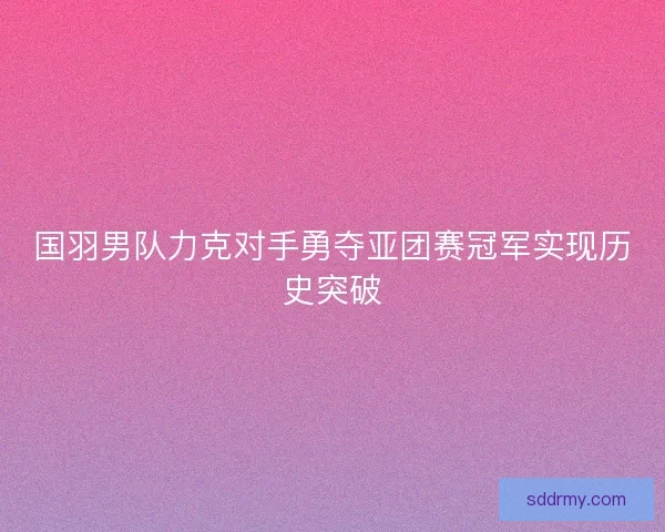 国羽男队力克对手勇夺亚团赛冠军实现历史突破