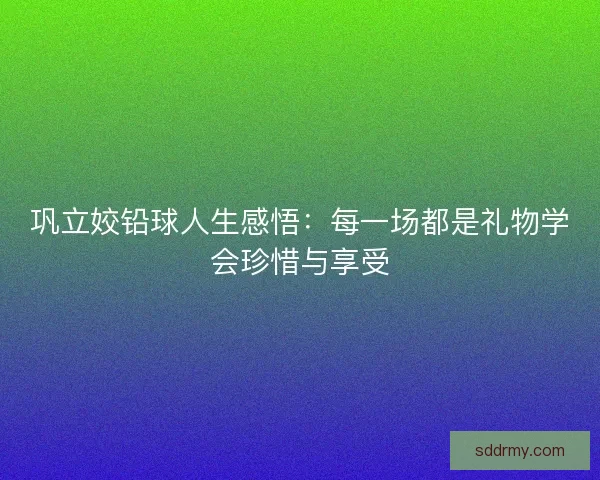 巩立姣铅球人生感悟：每一场都是礼物学会珍惜与享受