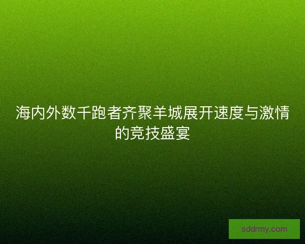 海内外数千跑者齐聚羊城展开速度与激情的竞技盛宴