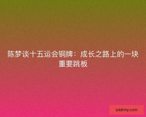 陈梦谈十五运会铜牌：成长之路上的一块重要跳板