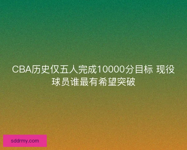 CBA历史仅五人完成10000分目标 现役球员谁最有希望突破