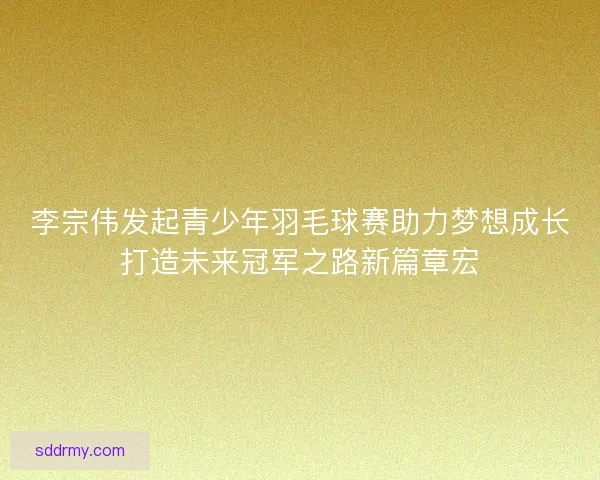 李宗伟发起青少年羽毛球赛助力梦想成长打造未来冠军之路新篇章宏