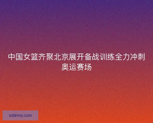 中国女篮齐聚北京展开备战训练全力冲刺奥运赛场