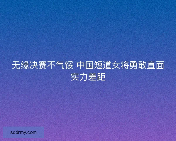 无缘决赛不气馁 中国短道女将勇敢直面实力差距