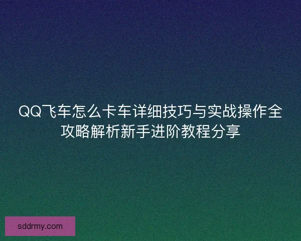 QQ飞车怎么卡车详细技巧与实战操作全攻略解析新手进阶教程分享 QQ飞车怎么卡车详细技巧与实战操作全攻略解析新手进阶教程分享